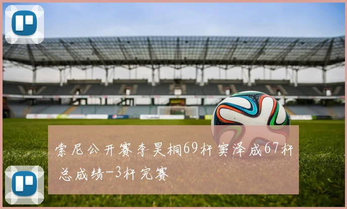 索尼公开赛李昊桐69杆窦泽成67杆 总成绩-3杆完赛