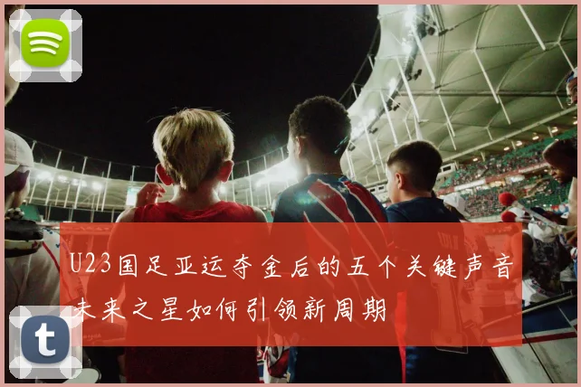 U23国足亚运夺金后的五个关键声音未来之星如何引领新周期