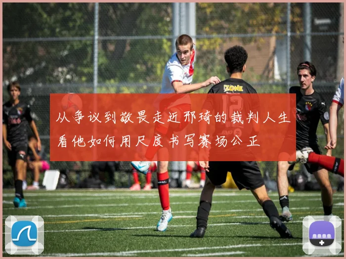 从争议到敬畏走近邢琦的裁判人生看他如何用尺度书写赛场公正