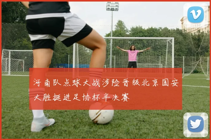 河南队点球大战涉险晋级北京国安大胜挺进足协杯半决赛