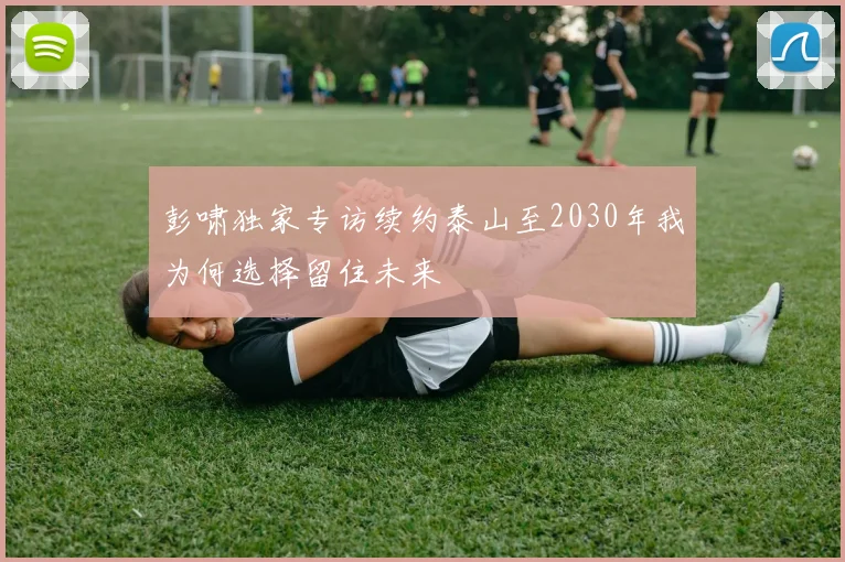 彭啸独家专访续约泰山至2030年我为何选择留住未来