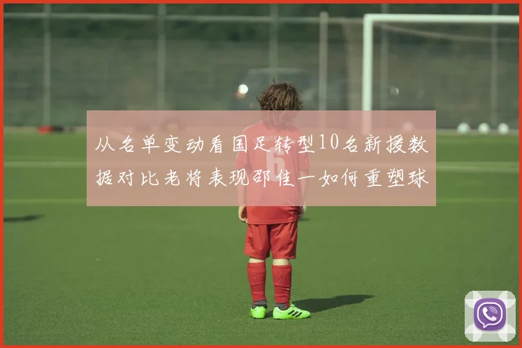 从名单变动看国足转型10名新援数据对比老将表现邵佳一如何重塑球队结构